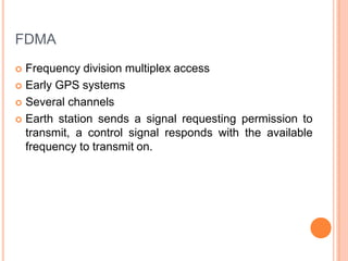 FDMA
 Frequency division multiplex access
 Early GPS systems
 Several channels
 Earth station sends a signal requesting permission to
transmit, a control signal responds with the available
frequency to transmit on.
 