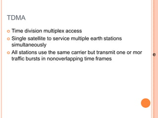 TDMA
 Time division multiplex access
 Single satellite to service multiple earth stations
simultaneously
 All stations use the same carrier but transmit one or mor
traffic bursts in nonoverlapping time frames
e
 