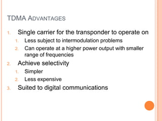 TDMA ADVANTAGES
1. Single carrier for the transponder to operate on
1. Less subject to intermodulation problems
2. Can operate at a higher power output with smaller
range of frequencies
2. Achieve selectivity
1. Simpler
2. Less expensive
3. Suited to digital communications
 