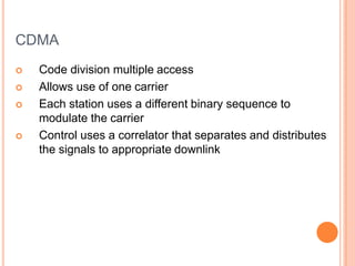 CDMA
 Code division multiple access
 Allows use of one carrier
 Each station uses a different binary sequence to
modulate the carrier
 Control uses a correlator that separates and distributes
the signals to appropriate downlink
 