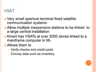 VSAT
 Very small aperture terminal fixed satellite
communication systems
 Allow multiple inexpensive stations to be linked to
a large central installation
 Kmart has VSATs at over 2000 stores linked to a
mainframe computer in Mi.
 Allows them to
Verify checks and credit cards
Convey data such as inventory
 