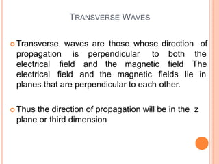 TRANSVERSE WAVES
 Transverse waves are those whose direction of
propagation is perpendicular to
electrical field and the magnetic
both the
field The
electrical field and the magnetic fields lie in
planes that are perpendicular to each other.
 Thus the direction of propagation will be in the z
plane or third dimension
 