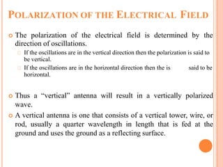 POLARIZATION OF THE ELECTRICAL FIELD
 The polarization of the electrical field is determined by the
direction of oscillations.
If the oscillations are in the vertical direction then the polarization is said to
be vertical.
If the oscillations are in the horizontal direction then the is said to be
horizontal.
 Thus a “vertical” antenna will result in a vertically polarized
wave.
 A vertical antenna is one that consists of a vertical tower, wire, or
rod, usually a quarter wavelength in length that is fed at the
ground and uses the ground as a reflecting surface.
 