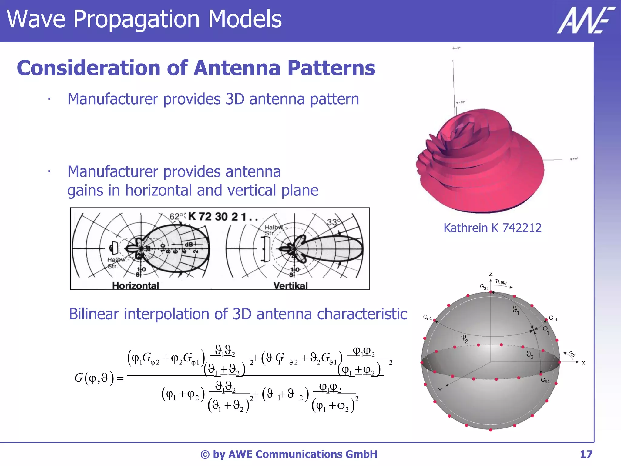 Wave Propagation Models
    Consideration of Antenna Patterns
       •   Manufacturer provides 3D antenna pattern



       •   Manufacturer provides antenna
           gains in horizontal and vertical plane

                                                                                                            Kathrein K 742212


                                                                                                                       Z

                                                                                                                   G 


                                                                                                                           1
           Bilinear interpolation of 3D antenna characteristic                                  G                                     G


                                                                                                                                     
                                                                                                                                       1
                                                                                                               2
                                                      12                        
                            G           2G1                G  2G1  1 2 2
                                                               2  1  2
                                                                                                                                2
                                                  1  2                   1   2 
                               1   2                                                                                                           X

            G  ,   
                                                                                                                                            

                                                                        
                                                                                                                                     G

                                        1  2  1 2 2  1  2  1 2 2                          -Y


                                                    1  2             1  2 

                                                © by AWE Communications GmbH                                                                     17
 