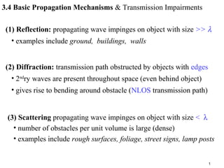 1
3.4 Basic Propagation Mechanisms & Transmission Impairments
(1) Reflection: propagating wave impinges on object with size >> λ
• examples include ground, buildings, walls
(2) Diffraction: transmission path obstructed by objects with edges
• 2nd
ry waves are present throughout space (even behind object)
• gives rise to bending around obstacle (NLOS transmission path)
(3) Scattering propagating wave impinges on object with size < λ
• number of obstacles per unit volume is large (dense)
• examples include rough surfaces, foliage, street signs, lamp posts
 