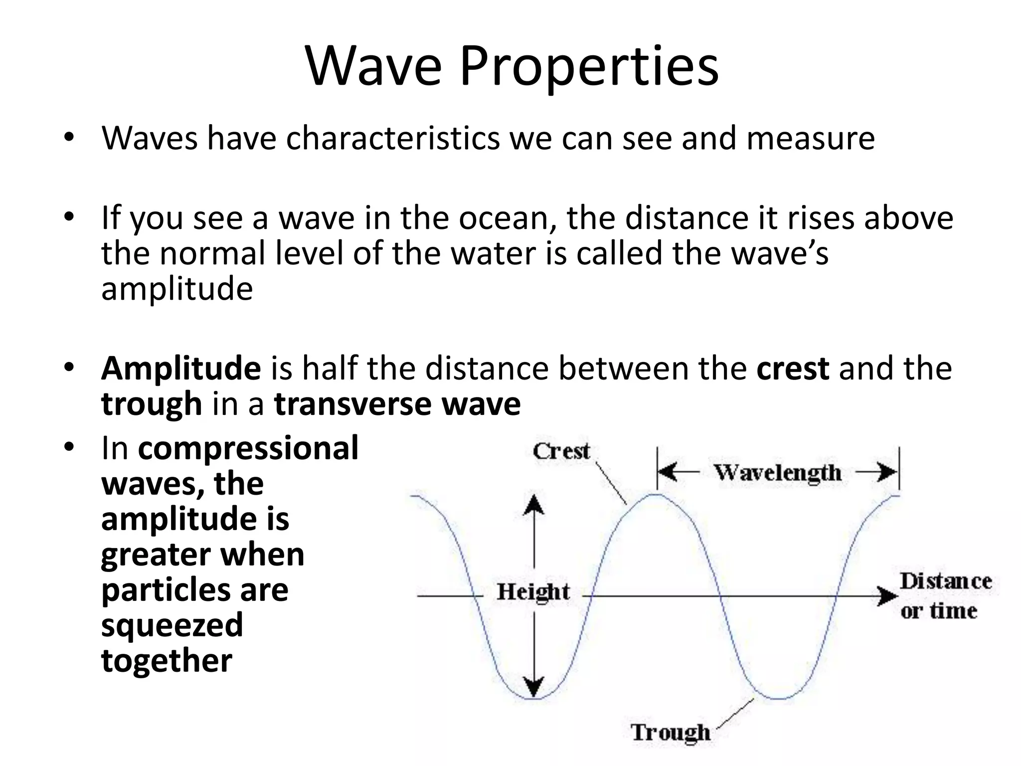 Wave PropertiesWaves have characteristics we can see and measureIf you see a wave in the ocean, the distance it rises above the normal level of the water is called the wave’s amplitudeAmplitude is half the distance between the crest and the trough in a transverse waveIn compressional waves, the amplitude is greater when particles are squeezed together