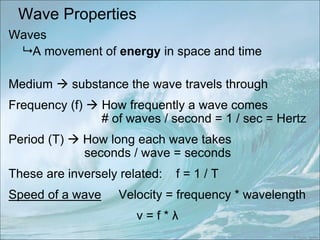 Wave Properties
Waves
 A movement of energy in space and time
Medium  substance the wave travels through
Frequency (f)  How frequently a wave comes
# of waves / second = 1 / sec = Hertz
Period (T)  How long each wave takes
seconds / wave = seconds
These are inversely related: f = 1 / T
Speed of a wave Velocity = frequency * wavelength
v = f * λ
 