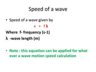 Speed of a wave
• Speed of a wave given by
v = f λ
Where f- frequency (s-1)
λ -wave length (m)
• Note : this equation can be applied for what
ever a wave motion speed calculation
 