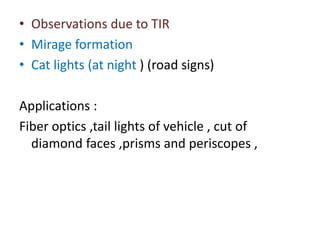 • Observations due to TIR
• Mirage formation
• Cat lights (at night ) (road signs)
Applications :
Fiber optics ,tail lights of vehicle , cut of
diamond faces ,prisms and periscopes ,
 