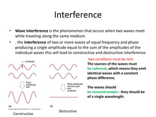 Interference
• Wave interference is the phenomenon that occurs when two waves meet
while traveling along the same medium.
• . the interference of two or more waves of equal frequency and phase
producing a single amplitude equal to the sum of the amplitudes of the
individual waves this will lead to constructive and destructive interference
Constructive
Destructive
two conditions must be met:
The sources of the waves must
be coherent, which means they emit
identical waves with a constant
phase difference.
The waves should
be monochromatic - they should be
of a single wavelength.
 