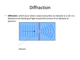 Diffraction
• Diffraction which occur when a wave encounters an obstacle or a slit. It is
defined as the bending of light around the corners of an obstacle or
aperture
Obstacle
 