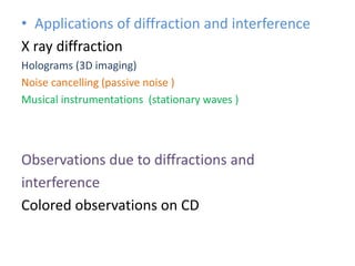 • Applications of diffraction and interference
X ray diffraction
Holograms (3D imaging)
Noise cancelling (passive noise )
Musical instrumentations (stationary waves )
Observations due to diffractions and
interference
Colored observations on CD
 