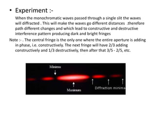 • Experiment :-
When the monochromatic waves passed through a single slit the waves
will diffracted . This will make the waves go different distances .therefore
path different changes and which lead to constructive and destructive
interference pattern producing dark and bright fringes
Note :- . The central fringe is the only one where the entire aperture is adding
in phase, i.e. constructively. The next fringe will have 2/3 adding
constructively and 1/3 destructively, then after that 3/5 - 2/5, etc.
 