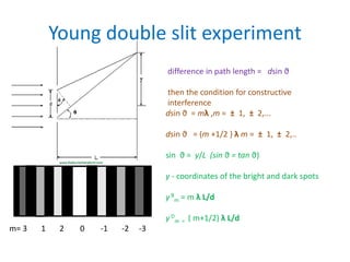 Young double slit experiment
difference in path length = dsin ϑ
then the condition for constructive
interference
dsin ϑ = mλ ,m = ± 1, ± 2,...
dsin ϑ = (m +1/2 ) λ m = ± 1, ± 2,..
sin ϑ = y/L (sin ϑ = tan ϑ)
y - coordinates of the bright and dark spots
y B
m = m λ L/d
y D
m = ( m+1/2) λ L/d
m= 3 1 2 0 -1 -2 -3
 