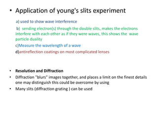 • Application of young's slits experiment
a) used to show wave interference
b) sending electron(s) through the double slits, makes the electrons
interfere with each other as if they were waves, this shows the wave
particle duality
c)Measure the wavelength of a wave
d)antireflection coatings on most complicated lenses
• Resolution and Diffraction
• Diffraction "blurs" images together, and places a limit on the finest details
one may distinguish this could be overcome by using
• Many slits (diffraction grating ) can be used
 