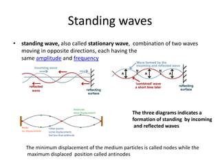 Standing waves
• standing wave, also called stationary wave, combination of two waves
moving in opposite directions, each having the
same amplitude and frequency
The three diagrams indicates a
formation of standing by incoming
and reflected waves
The minimum displacement of the medium particles is called nodes while the
maximum displaced position called antinodes
 