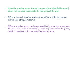 • When the standing waves formed resonance(loud identifiable sound )
occurs this can used to calculate the frequency of the wave
• Different types of standing waves are identified in different types of
instruments (string, air column)
• Different standing waves can be produced in the same instrument with
different frequencies this is called (harmonics )- the smallest frequency
called 1st harmonic or fundamental frequency /mode
 