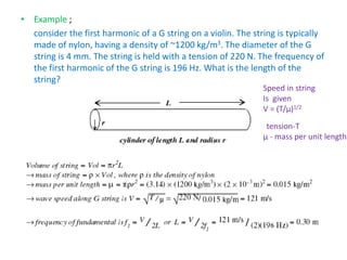 • Example ;
consider the first harmonic of a G string on a violin. The string is typically
made of nylon, having a density of ~1200 kg/m3. The diameter of the G
string is 4 mm. The string is held with a tension of 220 N. The frequency of
the first harmonic of the G string is 196 Hz. What is the length of the
string?
Speed in string
Is given
V = (T/µ)1/2
tension-T
µ - mass per unit length
 