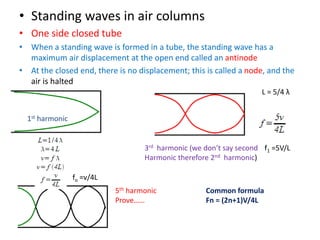 • Standing waves in air columns
• One side closed tube
• When a standing wave is formed in a tube, the standing wave has a
maximum air displacement at the open end called an antinode
• At the closed end, there is no displacement; this is called a node, and the
air is halted
L = 5/4 λ
fo =v/4L
f1 =5V/L
1st harmonic
3rd harmonic (we don’t say second
Harmonic therefore 2nd harmonic)
5th harmonic
Prove……
Common formula
Fn = (2n+1)V/4L
 