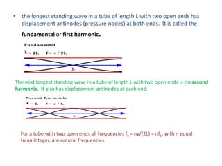 • the longest standing wave in a tube of length L with two open ends has
displacement antinodes (pressure nodes) at both ends. It is called the
fundamental or first harmonic.
The next longest standing wave in a tube of length L with two open ends is thesecond
harmonic. It also has displacement antinodes at each end.
For a tube with two open ends all frequencies fn = nv/(2L) = nf1, with n equal
to an integer, are natural frequencies.
 