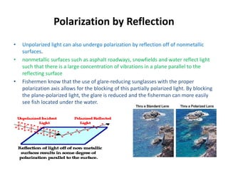 Polarization by Reflection
• Unpolarized light can also undergo polarization by reflection off of nonmetallic
surfaces.
• nonmetallic surfaces such as asphalt roadways, snowfields and water reflect light
such that there is a large concentration of vibrations in a plane parallel to the
reflecting surface
• Fishermen know that the use of glare-reducing sunglasses with the proper
polarization axis allows for the blocking of this partially polarized light. By blocking
the plane-polarized light, the glare is reduced and the fisherman can more easily
see fish located under the water.
 