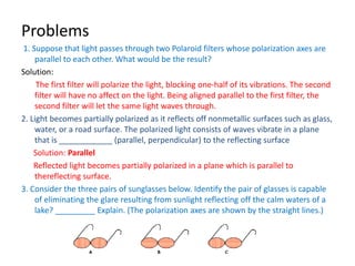 Problems
1. Suppose that light passes through two Polaroid filters whose polarization axes are
parallel to each other. What would be the result?
Solution:
The first filter will polarize the light, blocking one-half of its vibrations. The second
filter will have no affect on the light. Being aligned parallel to the first filter, the
second filter will let the same light waves through.
2. Light becomes partially polarized as it reflects off nonmetallic surfaces such as glass,
water, or a road surface. The polarized light consists of waves vibrate in a plane
that is ____________ (parallel, perpendicular) to the reflecting surface
Solution: Parallel
Reflected light becomes partially polarized in a plane which is parallel to
thereflecting surface.
3. Consider the three pairs of sunglasses below. Identify the pair of glasses is capable
of eliminating the glare resulting from sunlight reflecting off the calm waters of a
lake? _________ Explain. (The polarization axes are shown by the straight lines.)
 
