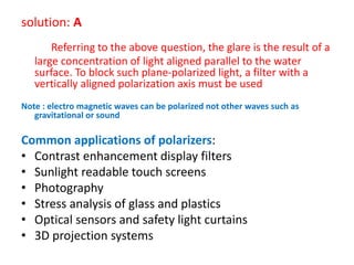 solution: A
Referring to the above question, the glare is the result of a
large concentration of light aligned parallel to the water
surface. To block such plane-polarized light, a filter with a
vertically aligned polarization axis must be used
Note : electro magnetic waves can be polarized not other waves such as
gravitational or sound
Common applications of polarizers:
• Contrast enhancement display filters
• Sunlight readable touch screens
• Photography
• Stress analysis of glass and plastics
• Optical sensors and safety light curtains
• 3D projection systems
 