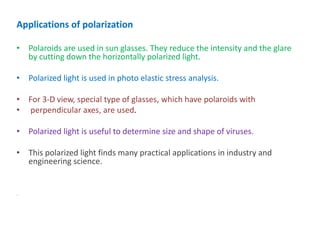 Applications of polarization
• Polaroids are used in sun glasses. They reduce the intensity and the glare
by cutting down the horizontally polarized light.
• Polarized light is used in photo elastic stress analysis.
• For 3-D view, special type of glasses, which have polaroids with
• perpendicular axes, are used.
• Polarized light is useful to determine size and shape of viruses.
• This polarized light finds many practical applications in industry and
engineering science.
.
 