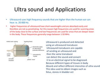 Ultra sound and Applications
• Ultrasound uses high frequency sounds that are higher than the human ear can
hear. ie. 20 000 Hz.
• higher frequencies of ultrasound have short wavelengths and are absorbed easily and
therefore are not as penetrating. For this reason high frequencies are used for scanning areas
of the body close to the surface and low frequencies are used for areas that are deeper down
in the body. These frequencies generally range between 1-50 MHz.
Ultrasound is produced and detected
using an ultrasound transducer.
Ultrasound transducers are capable
of sending an ultrasound and
then the same transducer
can detect the sound and convert
it to an electrical signal to be diagnosed.
Because different types of tissues in body
Absorb and reflect different intensities of ultra sound
This idea used to obtain images such as
fetus, stones in bladder ect
 