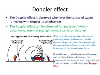 Doppler effect
• The Doppler effect is observed whenever the source of waves
is moving with respect to an observer
• The Doppler effect can be observed for any type of wave -
water wave, sound wave, light wave, etcct to an observer
When the distance between the source
producing waves and receiver which
receives waves increase the frequency of
the received wave forms is lower than the
frequency of the source wave form
When the source which produces the waves
and receiver distance decreases, the t
frequency of the wave received larger than of
Producesd wave this effect is called Doppler
effect
 
