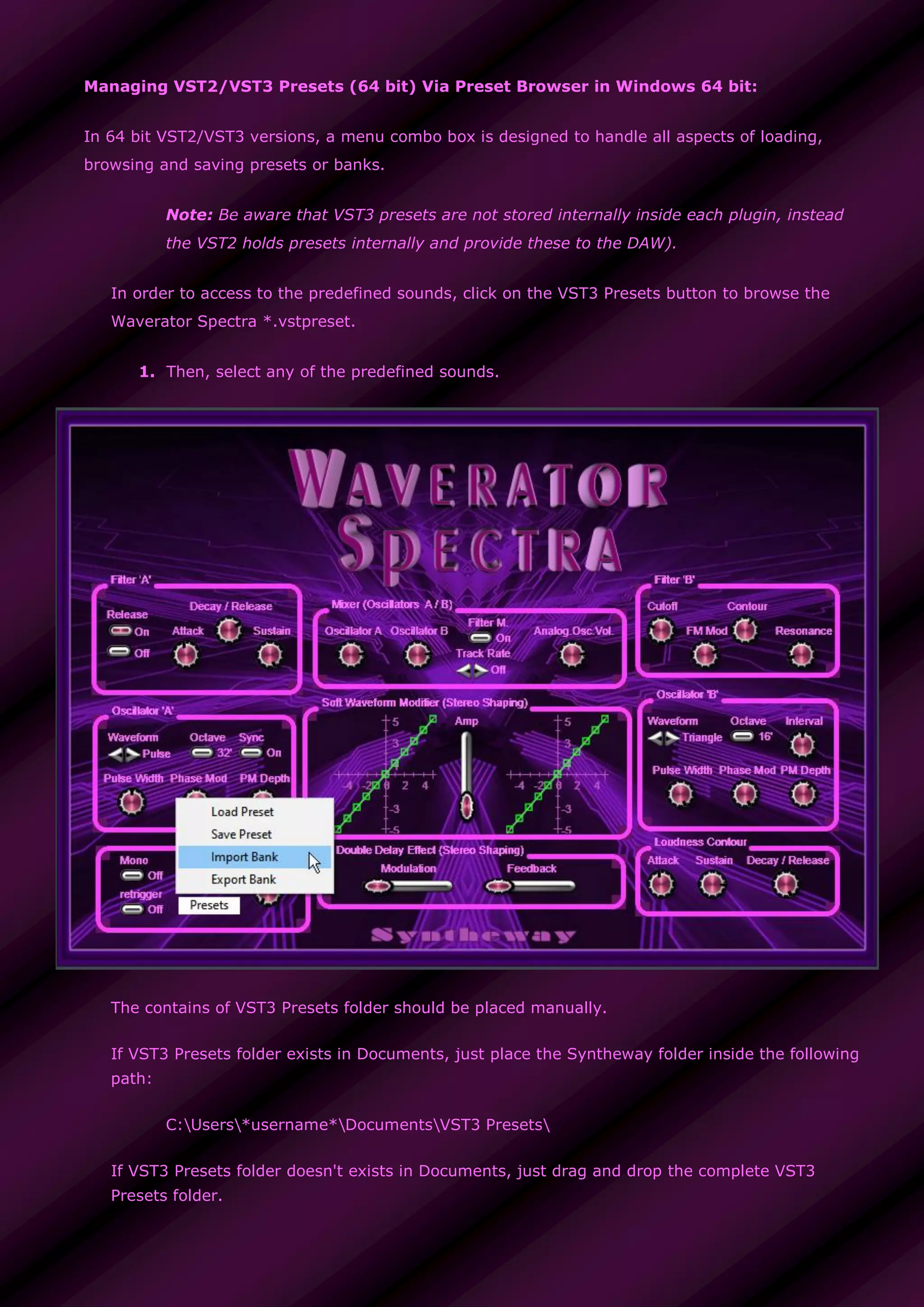 Managing VST2/VST3 Presets (64 bit) Via Preset Browser in Windows 64 bit:
In 64 bit VST2/VST3 versions, a menu combo box is designed to handle all aspects of loading,
browsing and saving presets or banks.
Note: Be aware that VST3 presets are not stored internally inside each plugin, instead
the VST2 holds presets internally and provide these to the DAW).
In order to access to the predefined sounds, click on the VST3 Presets button to browse the
Waverator Spectra *.vstpreset.
1. Then, select any of the predefined sounds.
The contains of VST3 Presets folder should be placed manually.
If VST3 Presets folder exists in Documents, just place the Syntheway folder inside the following
path:
C:Users*username*DocumentsVST3 Presets
If VST3 Presets folder doesn't exists in Documents, just drag and drop the complete VST3
Presets folder.
 