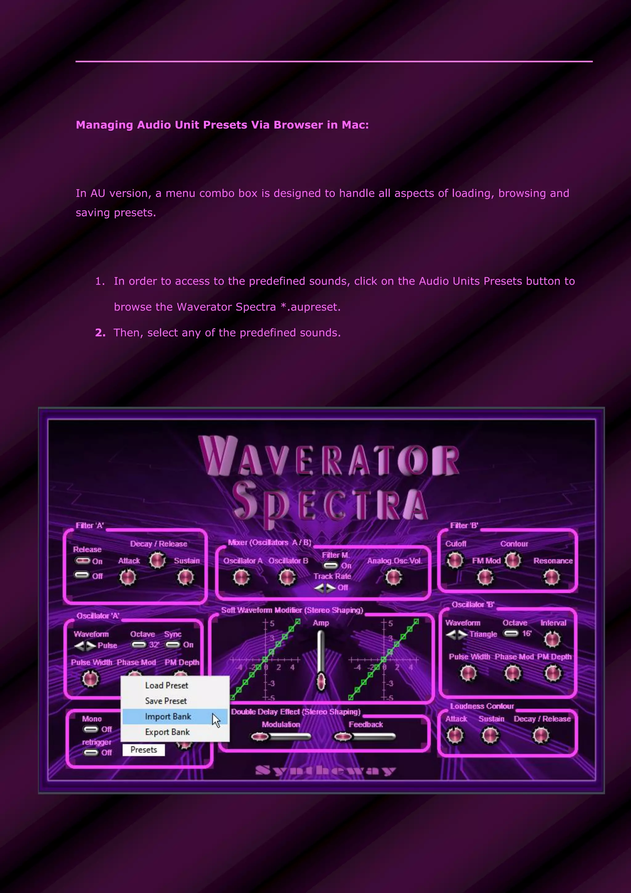 Managing Audio Unit Presets Via Browser in Mac:
In AU version, a menu combo box is designed to handle all aspects of loading, browsing and
saving presets.
1. In order to access to the predefined sounds, click on the Audio Units Presets button to
browse the Waverator Spectra *.aupreset.
2. Then, select any of the predefined sounds.
 