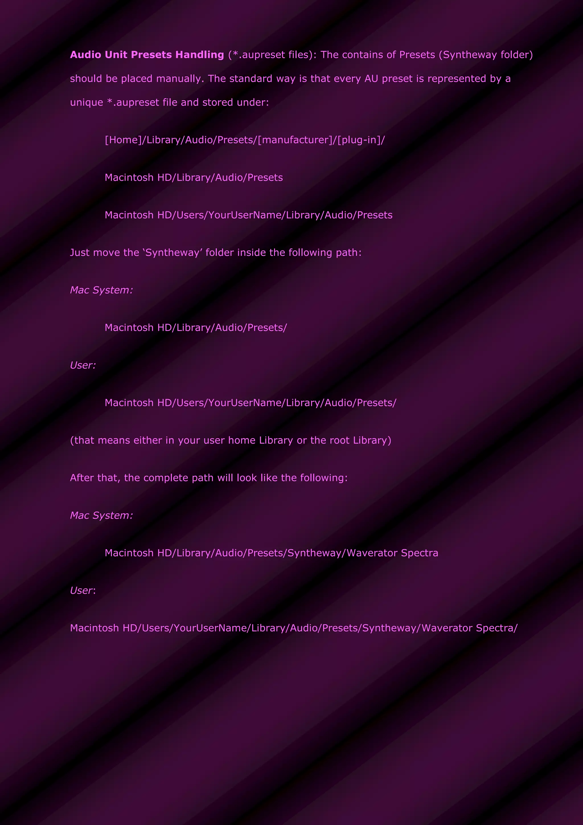 Audio Unit Presets Handling (*.aupreset files): The contains of Presets (Syntheway folder)
should be placed manually. The standard way is that every AU preset is represented by a
unique *.aupreset file and stored under:
[Home]/Library/Audio/Presets/[manufacturer]/[plug-in]/
Macintosh HD/Library/Audio/Presets
Macintosh HD/Users/YourUserName/Library/Audio/Presets
Just move the ‘Syntheway’ folder inside the following path:
Mac System:
Macintosh HD/Library/Audio/Presets/
User:
Macintosh HD/Users/YourUserName/Library/Audio/Presets/
(that means either in your user home Library or the root Library)
After that, the complete path will look like the following:
Mac System:
Macintosh HD/Library/Audio/Presets/Syntheway/Waverator Spectra
User:
Macintosh HD/Users/YourUserName/Library/Audio/Presets/Syntheway/Waverator Spectra/
 