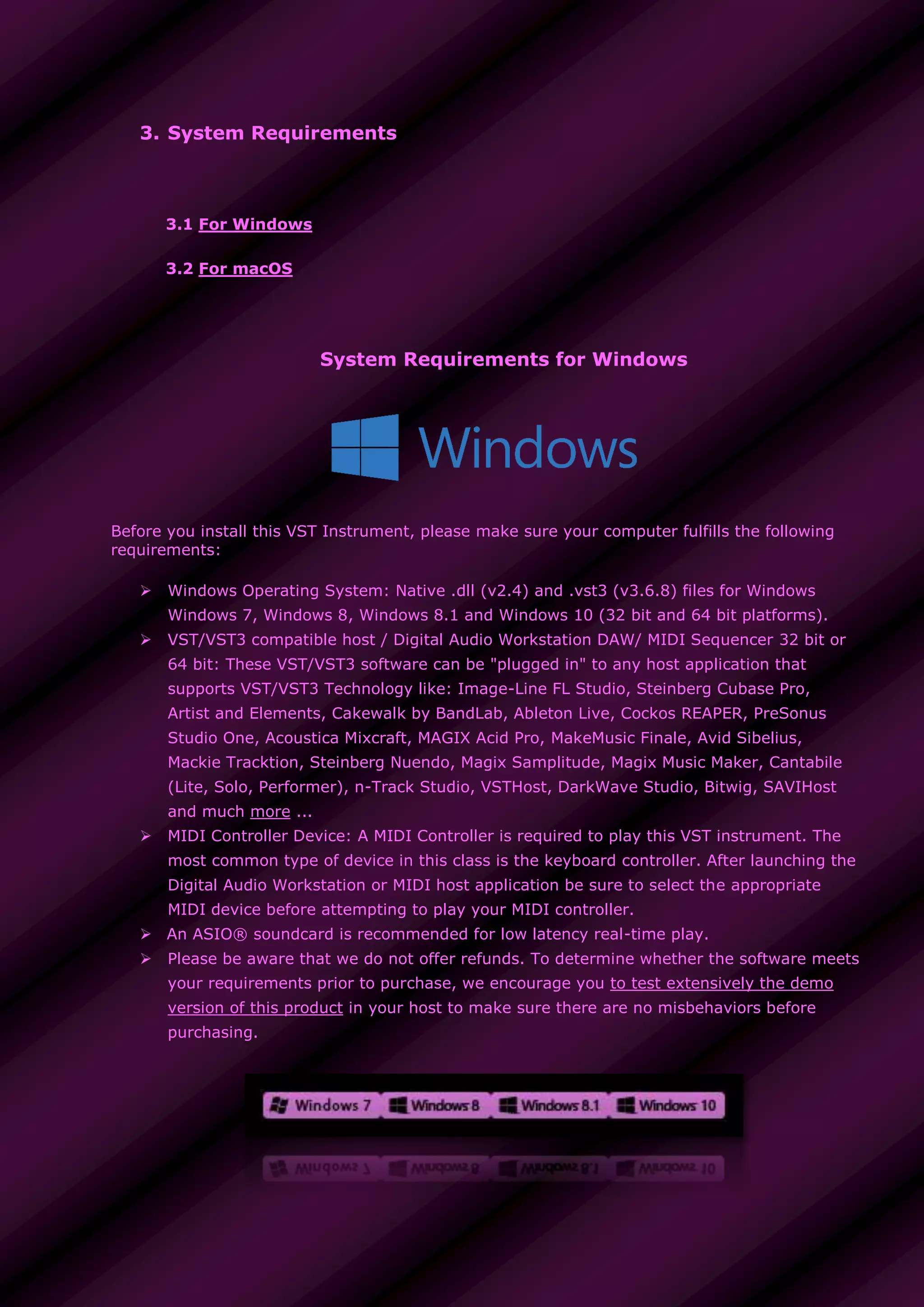 3. System Requirements
3.1 For Windows
3.2 For macOS
System Requirements for Windows
Before you install this VST Instrument, please make sure your computer fulfills the following
requirements:
 Windows Operating System: Native .dll (v2.4) and .vst3 (v3.6.8) files for Windows
Windows 7, Windows 8, Windows 8.1 and Windows 10 (32 bit and 64 bit platforms).
 VST/VST3 compatible host / Digital Audio Workstation DAW/ MIDI Sequencer 32 bit or
64 bit: These VST/VST3 software can be "plugged in" to any host application that
supports VST/VST3 Technology like: Image-Line FL Studio, Steinberg Cubase Pro,
Artist and Elements, Cakewalk by BandLab, Ableton Live, Cockos REAPER, PreSonus
Studio One, Acoustica Mixcraft, MAGIX Acid Pro, MakeMusic Finale, Avid Sibelius,
Mackie Tracktion, Steinberg Nuendo, Magix Samplitude, Magix Music Maker, Cantabile
(Lite, Solo, Performer), n-Track Studio, VSTHost, DarkWave Studio, Bitwig, SAVIHost
and much more ...
 MIDI Controller Device: A MIDI Controller is required to play this VST instrument. The
most common type of device in this class is the keyboard controller. After launching the
Digital Audio Workstation or MIDI host application be sure to select the appropriate
MIDI device before attempting to play your MIDI controller.
 An ASIO® soundcard is recommended for low latency real-time play.
 Please be aware that we do not offer refunds. To determine whether the software meets
your requirements prior to purchase, we encourage you to test extensively the demo
version of this product in your host to make sure there are no misbehaviors before
purchasing.
 
