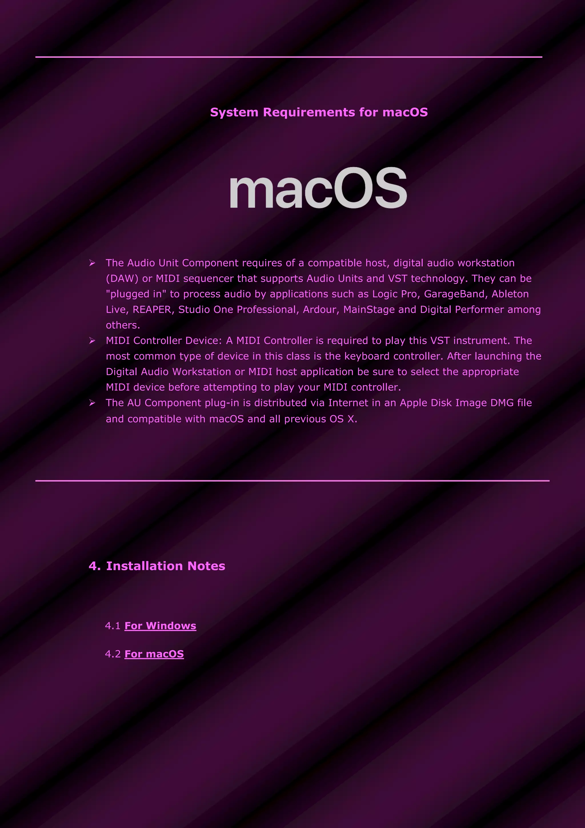System Requirements for macOS
 The Audio Unit Component requires of a compatible host, digital audio workstation
(DAW) or MIDI sequencer that supports Audio Units and VST technology. They can be
"plugged in" to process audio by applications such as Logic Pro, GarageBand, Ableton
Live, REAPER, Studio One Professional, Ardour, MainStage and Digital Performer among
others.
 MIDI Controller Device: A MIDI Controller is required to play this VST instrument. The
most common type of device in this class is the keyboard controller. After launching the
Digital Audio Workstation or MIDI host application be sure to select the appropriate
MIDI device before attempting to play your MIDI controller.
 The AU Component plug-in is distributed via Internet in an Apple Disk Image DMG file
and compatible with macOS and all previous OS X.
4. Installation Notes
4.1 For Windows
4.2 For macOS
 