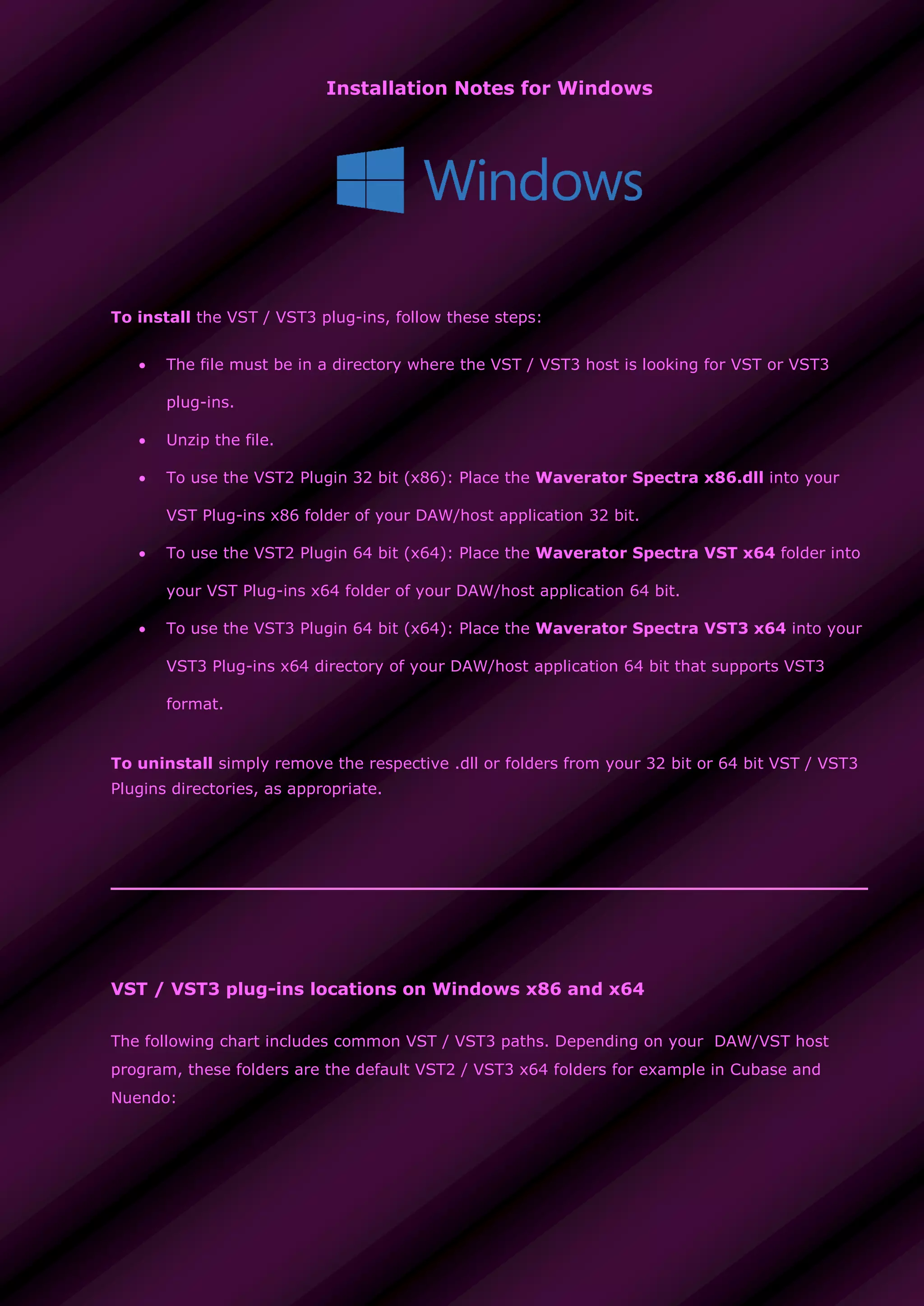 Installation Notes for Windows
To install the VST / VST3 plug-ins, follow these steps:
 The file must be in a directory where the VST / VST3 host is looking for VST or VST3
plug-ins.
 Unzip the file.
 To use the VST2 Plugin 32 bit (x86): Place the Waverator Spectra x86.dll into your
VST Plug-ins x86 folder of your DAW/host application 32 bit.
 To use the VST2 Plugin 64 bit (x64): Place the Waverator Spectra VST x64 folder into
your VST Plug-ins x64 folder of your DAW/host application 64 bit.
 To use the VST3 Plugin 64 bit (x64): Place the Waverator Spectra VST3 x64 into your
VST3 Plug-ins x64 directory of your DAW/host application 64 bit that supports VST3
format.
To uninstall simply remove the respective .dll or folders from your 32 bit or 64 bit VST / VST3
Plugins directories, as appropriate.
VST / VST3 plug-ins locations on Windows x86 and x64
The following chart includes common VST / VST3 paths. Depending on your DAW/VST host
program, these folders are the default VST2 / VST3 x64 folders for example in Cubase and
Nuendo:
 