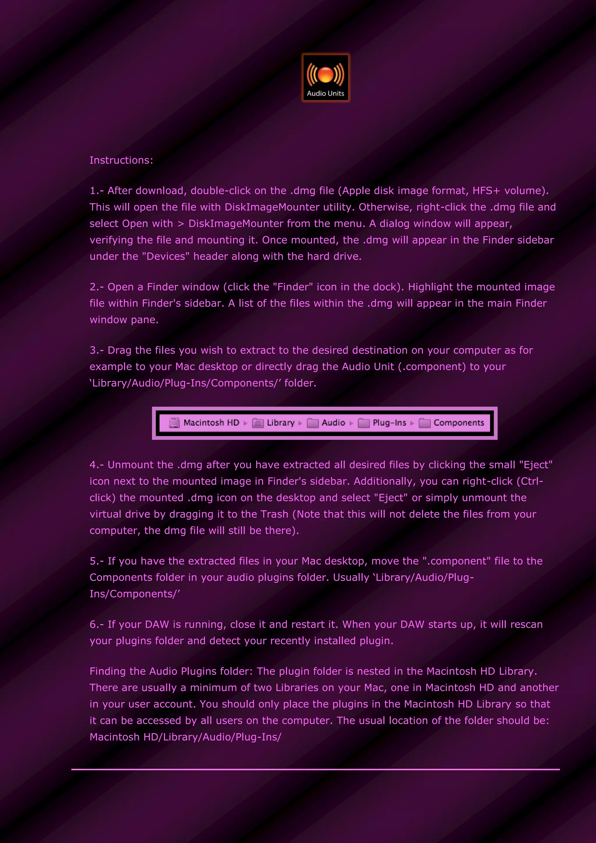 Instructions:
1.- After download, double-click on the .dmg file (Apple disk image format, HFS+ volume).
This will open the file with DiskImageMounter utility. Otherwise, right-click the .dmg file and
select Open with > DiskImageMounter from the menu. A dialog window will appear,
verifying the file and mounting it. Once mounted, the .dmg will appear in the Finder sidebar
under the "Devices" header along with the hard drive.
2.- Open a Finder window (click the "Finder" icon in the dock). Highlight the mounted image
file within Finder's sidebar. A list of the files within the .dmg will appear in the main Finder
window pane.
3.- Drag the files you wish to extract to the desired destination on your computer as for
example to your Mac desktop or directly drag the Audio Unit (.component) to your
‘Library/Audio/Plug-Ins/Components/’ folder.
4.- Unmount the .dmg after you have extracted all desired files by clicking the small "Eject"
icon next to the mounted image in Finder's sidebar. Additionally, you can right-click (Ctrl-
click) the mounted .dmg icon on the desktop and select "Eject" or simply unmount the
virtual drive by dragging it to the Trash (Note that this will not delete the files from your
computer, the dmg file will still be there).
5.- If you have the extracted files in your Mac desktop, move the ".component" file to the
Components folder in your audio plugins folder. Usually ‘Library/Audio/Plug-
Ins/Components/’
6.- If your DAW is running, close it and restart it. When your DAW starts up, it will rescan
your plugins folder and detect your recently installed plugin.
Finding the Audio Plugins folder: The plugin folder is nested in the Macintosh HD Library.
There are usually a minimum of two Libraries on your Mac, one in Macintosh HD and another
in your user account. You should only place the plugins in the Macintosh HD Library so that
it can be accessed by all users on the computer. The usual location of the folder should be:
Macintosh HD/Library/Audio/Plug-Ins/
 