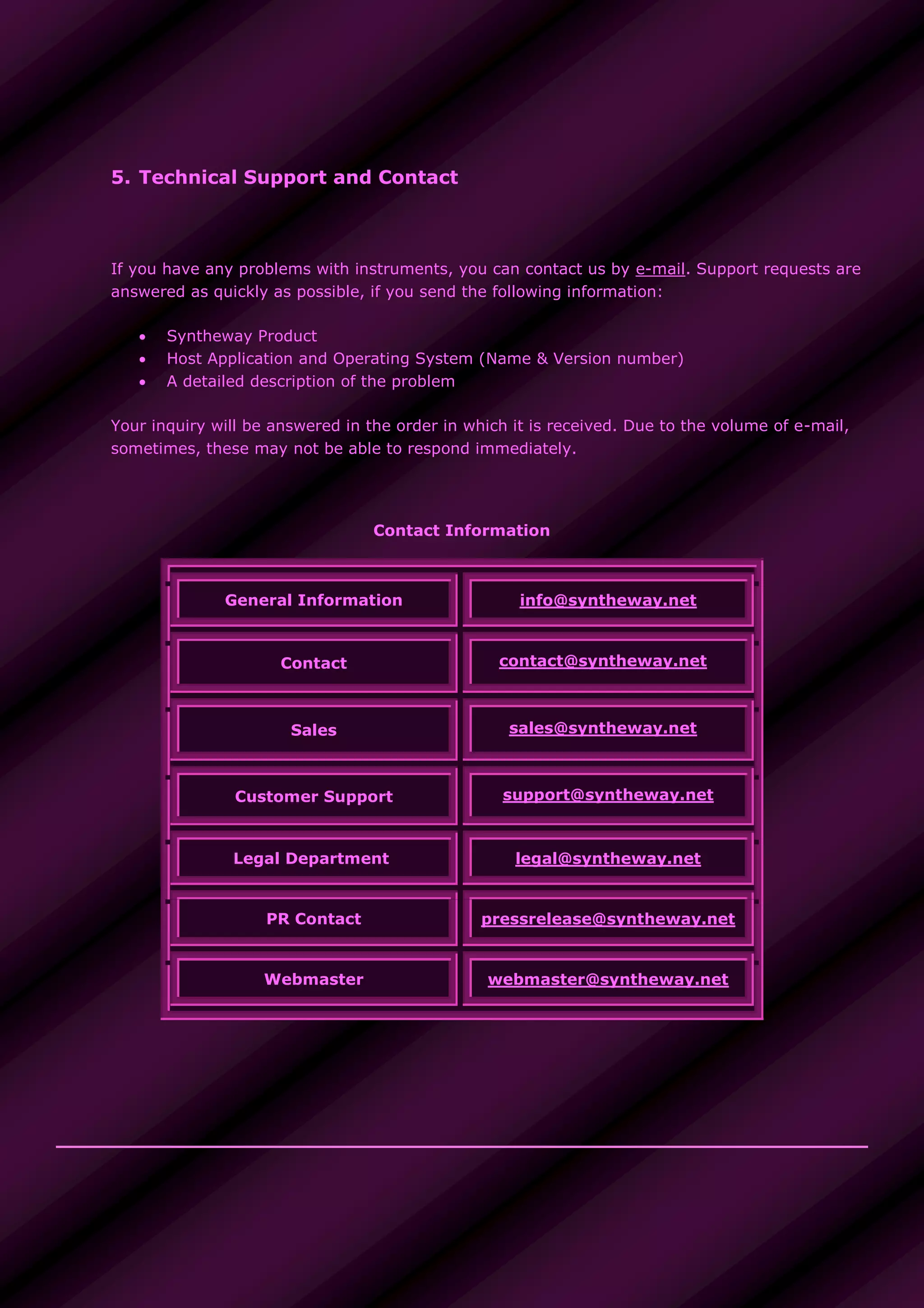 5. Technical Support and Contact
If you have any problems with instruments, you can contact us by e-mail. Support requests are
answered as quickly as possible, if you send the following information:
 Syntheway Product
 Host Application and Operating System (Name & Version number)
 A detailed description of the problem
Your inquiry will be answered in the order in which it is received. Due to the volume of e-mail,
sometimes, these may not be able to respond immediately.
Contact Information
General Information info@syntheway.net
Contact contact@syntheway.net
Sales sales@syntheway.net
Customer Support support@syntheway.net
Legal Department legal@syntheway.net
PR Contact pressrelease@syntheway.net
Webmaster webmaster@syntheway.net
 