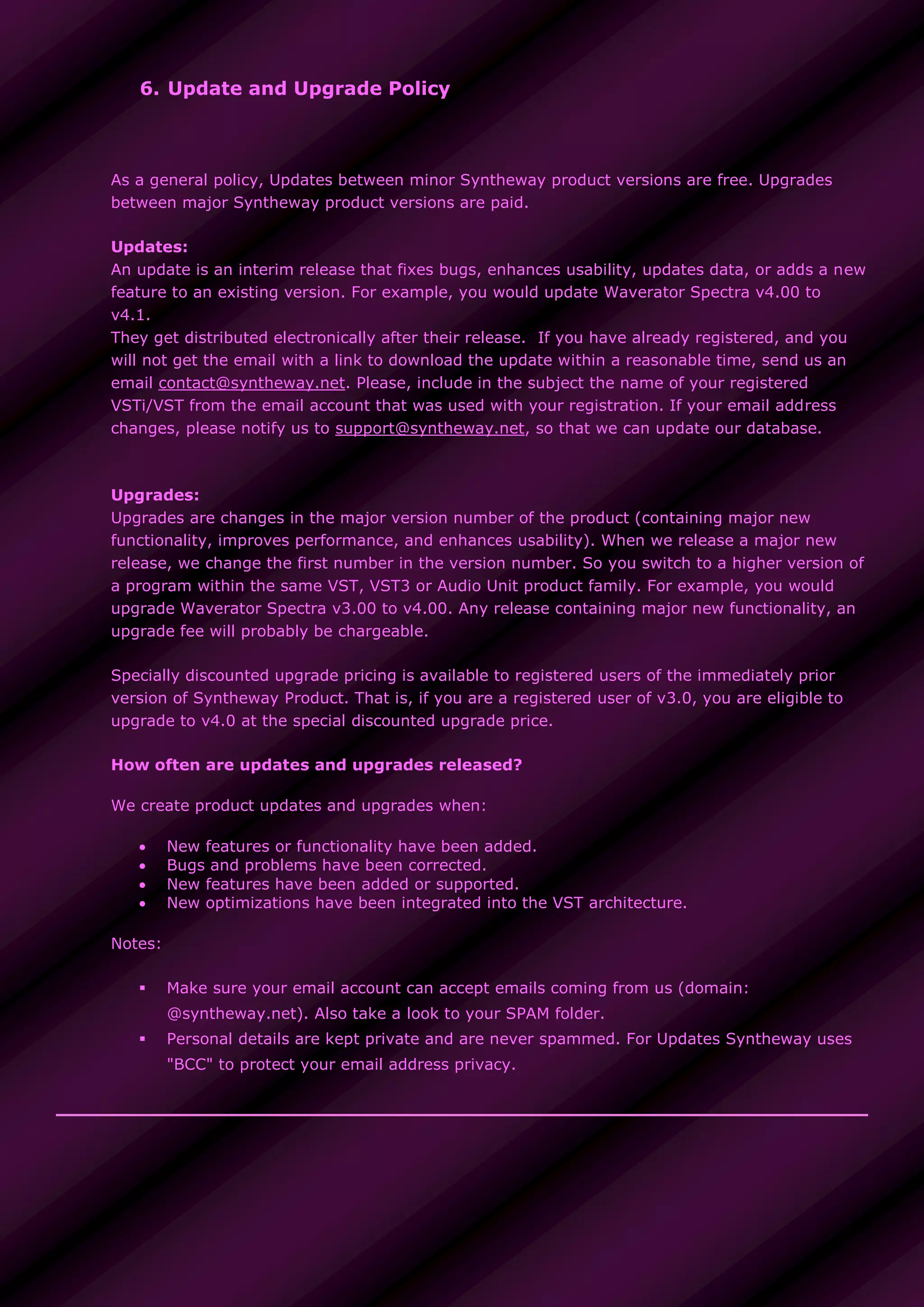 6. Update and Upgrade Policy
As a general policy, Updates between minor Syntheway product versions are free. Upgrades
between major Syntheway product versions are paid.
Updates:
An update is an interim release that fixes bugs, enhances usability, updates data, or adds a new
feature to an existing version. For example, you would update Waverator Spectra v4.00 to
v4.1.
They get distributed electronically after their release. If you have already registered, and you
will not get the email with a link to download the update within a reasonable time, send us an
email contact@syntheway.net. Please, include in the subject the name of your registered
VSTi/VST from the email account that was used with your registration. If your email address
changes, please notify us to support@syntheway.net, so that we can update our database.
Upgrades:
Upgrades are changes in the major version number of the product (containing major new
functionality, improves performance, and enhances usability). When we release a major new
release, we change the first number in the version number. So you switch to a higher version of
a program within the same VST, VST3 or Audio Unit product family. For example, you would
upgrade Waverator Spectra v3.00 to v4.00. Any release containing major new functionality, an
upgrade fee will probably be chargeable.
Specially discounted upgrade pricing is available to registered users of the immediately prior
version of Syntheway Product. That is, if you are a registered user of v3.0, you are eligible to
upgrade to v4.0 at the special discounted upgrade price.
How often are updates and upgrades released?
We create product updates and upgrades when:
 New features or functionality have been added.
 Bugs and problems have been corrected.
 New features have been added or supported.
 New optimizations have been integrated into the VST architecture.
Notes:
 Make sure your email account can accept emails coming from us (domain:
@syntheway.net). Also take a look to your SPAM folder.
 Personal details are kept private and are never spammed. For Updates Syntheway uses
"BCC" to protect your email address privacy.
 