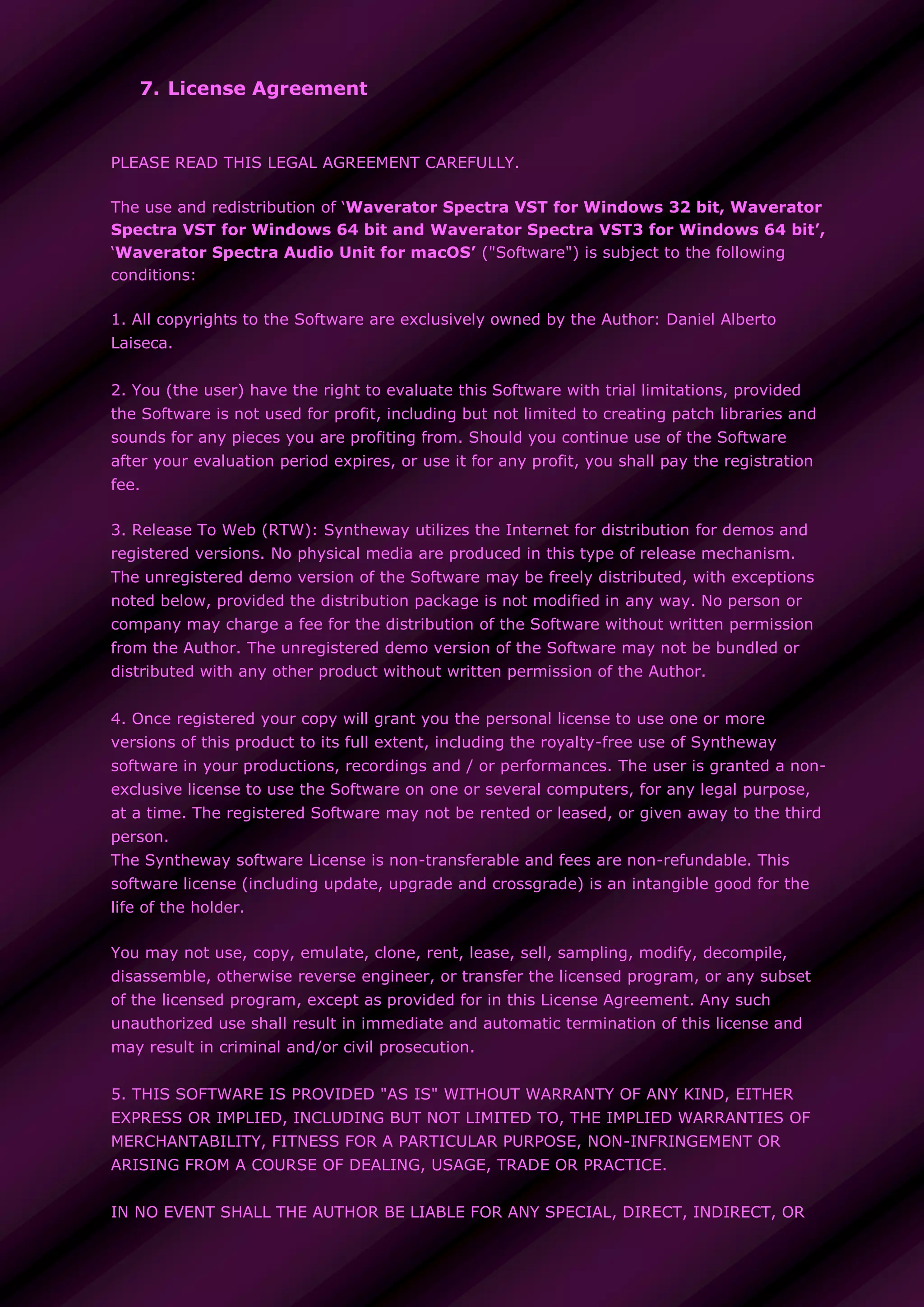 7. License Agreement
PLEASE READ THIS LEGAL AGREEMENT CAREFULLY.
The use and redistribution of ‘Waverator Spectra VST for Windows 32 bit, Waverator
Spectra VST for Windows 64 bit and Waverator Spectra VST3 for Windows 64 bit’,
‘Waverator Spectra Audio Unit for macOS’ ("Software") is subject to the following
conditions:
1. All copyrights to the Software are exclusively owned by the Author: Daniel Alberto
Laiseca.
2. You (the user) have the right to evaluate this Software with trial limitations, provided
the Software is not used for profit, including but not limited to creating patch libraries and
sounds for any pieces you are profiting from. Should you continue use of the Software
after your evaluation period expires, or use it for any profit, you shall pay the registration
fee.
3. Release To Web (RTW): Syntheway utilizes the Internet for distribution for demos and
registered versions. No physical media are produced in this type of release mechanism.
The unregistered demo version of the Software may be freely distributed, with exceptions
noted below, provided the distribution package is not modified in any way. No person or
company may charge a fee for the distribution of the Software without written permission
from the Author. The unregistered demo version of the Software may not be bundled or
distributed with any other product without written permission of the Author.
4. Once registered your copy will grant you the personal license to use one or more
versions of this product to its full extent, including the royalty-free use of Syntheway
software in your productions, recordings and / or performances. The user is granted a non-
exclusive license to use the Software on one or several computers, for any legal purpose,
at a time. The registered Software may not be rented or leased, or given away to the third
person.
The Syntheway software License is non-transferable and fees are non-refundable. This
software license (including update, upgrade and crossgrade) is an intangible good for the
life of the holder.
You may not use, copy, emulate, clone, rent, lease, sell, sampling, modify, decompile,
disassemble, otherwise reverse engineer, or transfer the licensed program, or any subset
of the licensed program, except as provided for in this License Agreement. Any such
unauthorized use shall result in immediate and automatic termination of this license and
may result in criminal and/or civil prosecution.
5. THIS SOFTWARE IS PROVIDED "AS IS" WITHOUT WARRANTY OF ANY KIND, EITHER
EXPRESS OR IMPLIED, INCLUDING BUT NOT LIMITED TO, THE IMPLIED WARRANTIES OF
MERCHANTABILITY, FITNESS FOR A PARTICULAR PURPOSE, NON-INFRINGEMENT OR
ARISING FROM A COURSE OF DEALING, USAGE, TRADE OR PRACTICE.
IN NO EVENT SHALL THE AUTHOR BE LIABLE FOR ANY SPECIAL, DIRECT, INDIRECT, OR
 