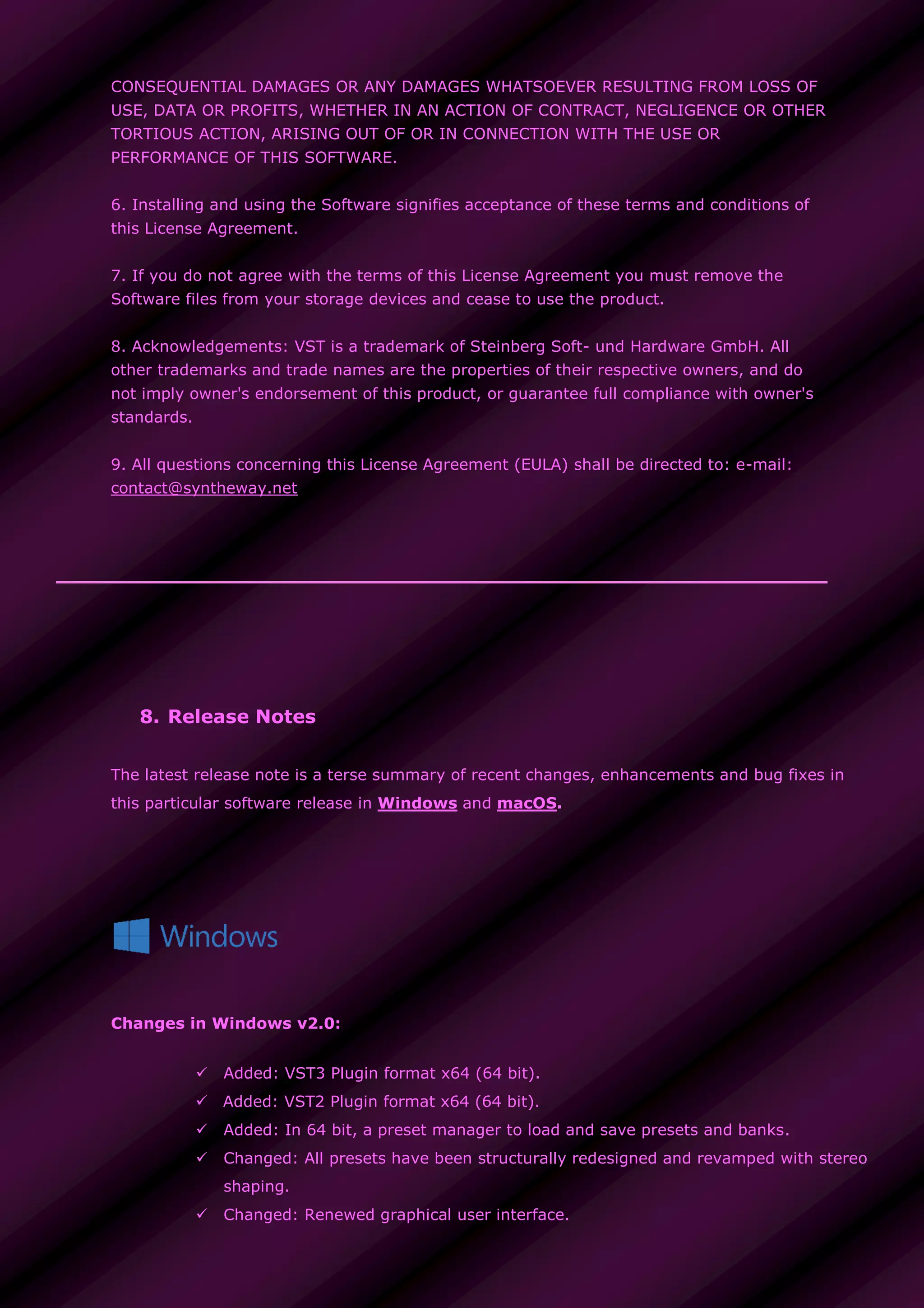 CONSEQUENTIAL DAMAGES OR ANY DAMAGES WHATSOEVER RESULTING FROM LOSS OF
USE, DATA OR PROFITS, WHETHER IN AN ACTION OF CONTRACT, NEGLIGENCE OR OTHER
TORTIOUS ACTION, ARISING OUT OF OR IN CONNECTION WITH THE USE OR
PERFORMANCE OF THIS SOFTWARE.
6. Installing and using the Software signifies acceptance of these terms and conditions of
this License Agreement.
7. If you do not agree with the terms of this License Agreement you must remove the
Software files from your storage devices and cease to use the product.
8. Acknowledgements: VST is a trademark of Steinberg Soft- und Hardware GmbH. All
other trademarks and trade names are the properties of their respective owners, and do
not imply owner's endorsement of this product, or guarantee full compliance with owner's
standards.
9. All questions concerning this License Agreement (EULA) shall be directed to: e-mail:
contact@syntheway.net
8. Release Notes
The latest release note is a terse summary of recent changes, enhancements and bug fixes in
this particular software release in Windows and macOS.
Changes in Windows v2.0:
 Added: VST3 Plugin format x64 (64 bit).
 Added: VST2 Plugin format x64 (64 bit).
 Added: In 64 bit, a preset manager to load and save presets and banks.
 Changed: All presets have been structurally redesigned and revamped with stereo
shaping.
 Changed: Renewed graphical user interface.
 