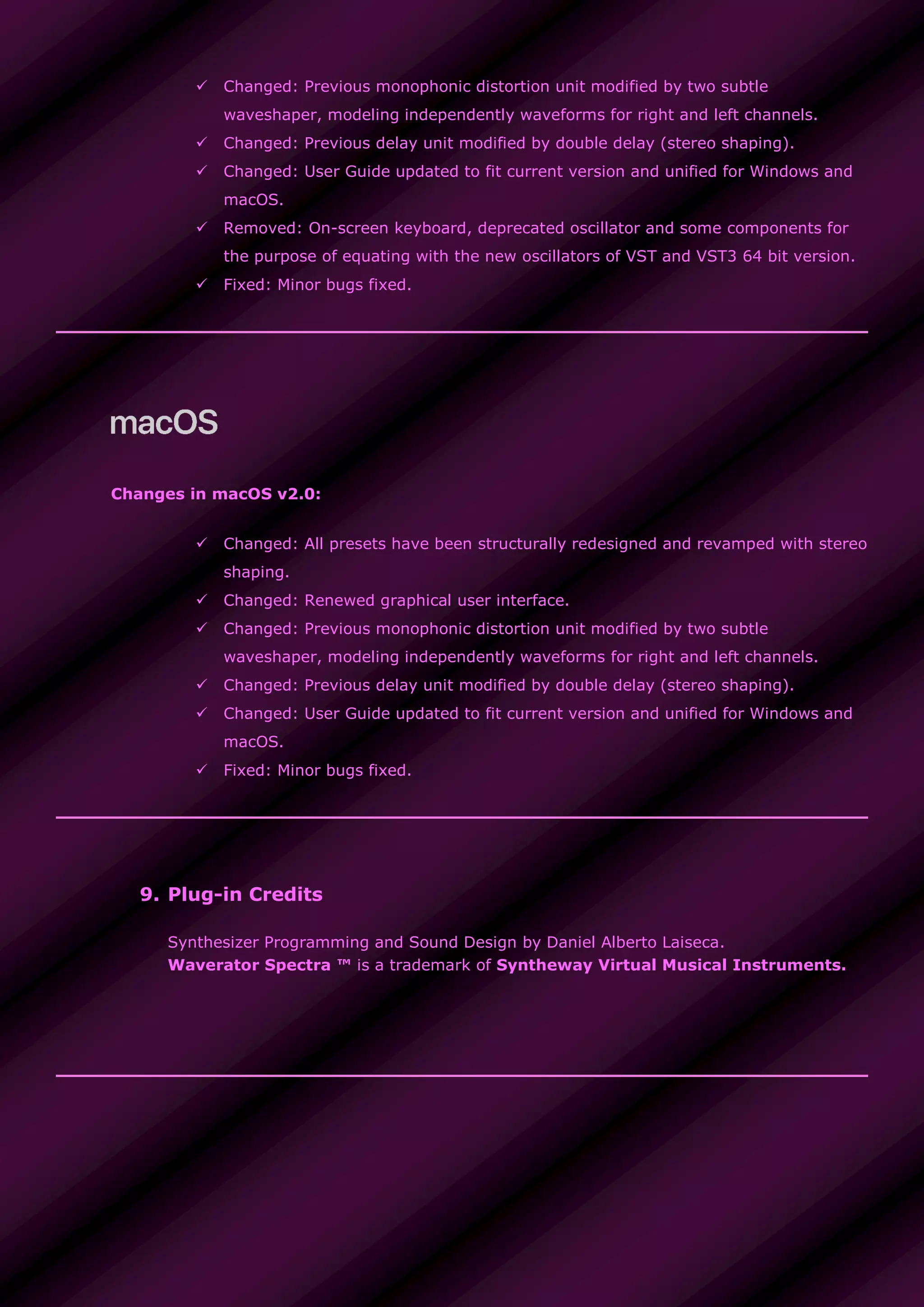  Changed: Previous monophonic distortion unit modified by two subtle
waveshaper, modeling independently waveforms for right and left channels.
 Changed: Previous delay unit modified by double delay (stereo shaping).
 Changed: User Guide updated to fit current version and unified for Windows and
macOS.
 Removed: On-screen keyboard, deprecated oscillator and some components for
the purpose of equating with the new oscillators of VST and VST3 64 bit version.
 Fixed: Minor bugs fixed.
Changes in macOS v2.0:
 Changed: All presets have been structurally redesigned and revamped with stereo
shaping.
 Changed: Renewed graphical user interface.
 Changed: Previous monophonic distortion unit modified by two subtle
waveshaper, modeling independently waveforms for right and left channels.
 Changed: Previous delay unit modified by double delay (stereo shaping).
 Changed: User Guide updated to fit current version and unified for Windows and
macOS.
 Fixed: Minor bugs fixed.
9. Plug-in Credits
Synthesizer Programming and Sound Design by Daniel Alberto Laiseca.
Waverator Spectra ™ is a trademark of Syntheway Virtual Musical Instruments.
 
