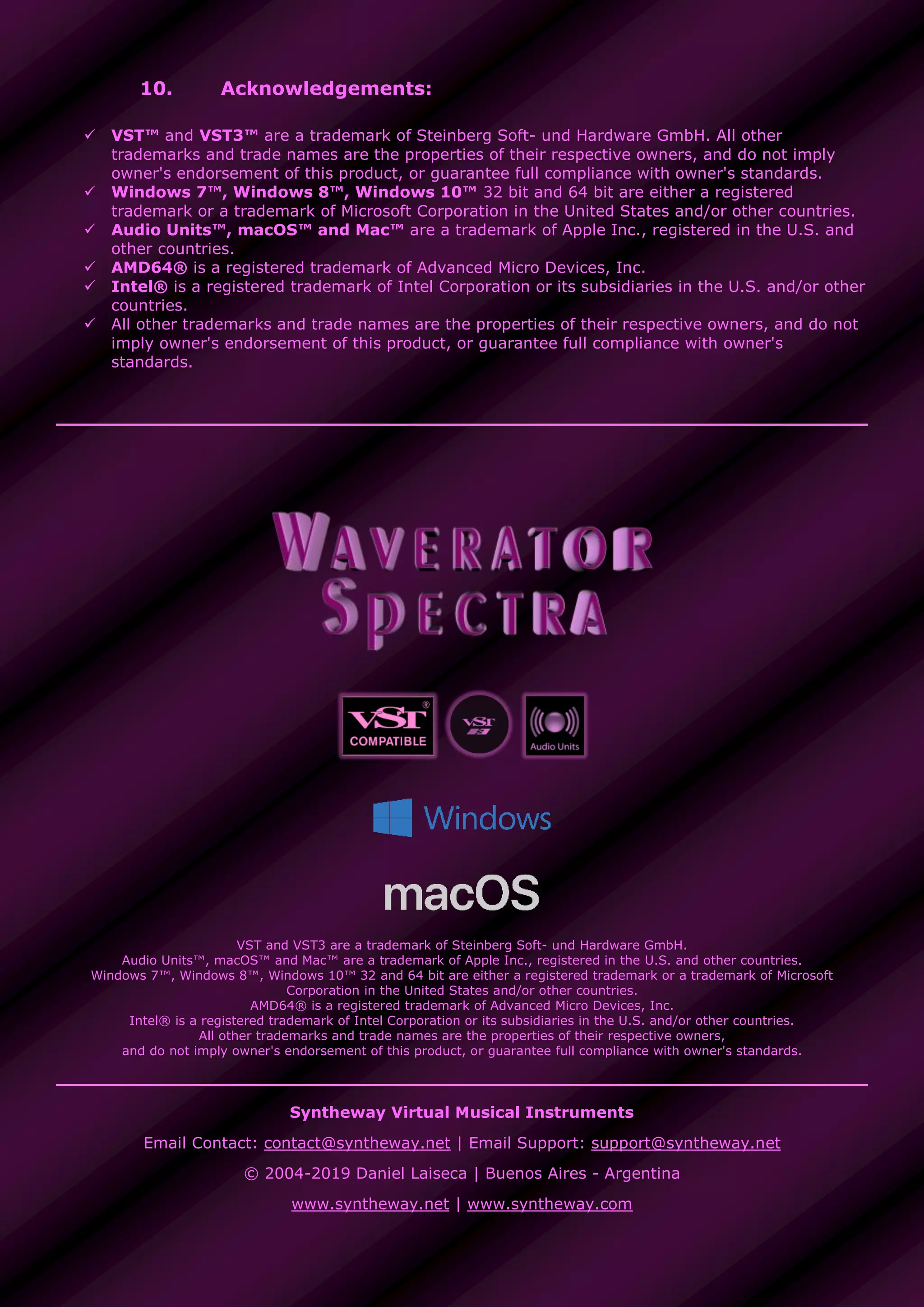 10. Acknowledgements:
 VST™ and VST3™ are a trademark of Steinberg Soft- und Hardware GmbH. All other
trademarks and trade names are the properties of their respective owners, and do not imply
owner's endorsement of this product, or guarantee full compliance with owner's standards.
 Windows 7™, Windows 8™, Windows 10™ 32 bit and 64 bit are either a registered
trademark or a trademark of Microsoft Corporation in the United States and/or other countries.
 Audio Units™, macOS™ and Mac™ are a trademark of Apple Inc., registered in the U.S. and
other countries.
 AMD64® is a registered trademark of Advanced Micro Devices, Inc.
 Intel® is a registered trademark of Intel Corporation or its subsidiaries in the U.S. and/or other
countries.
 All other trademarks and trade names are the properties of their respective owners, and do not
imply owner's endorsement of this product, or guarantee full compliance with owner's
standards.
VST and VST3 are a trademark of Steinberg Soft- und Hardware GmbH.
Audio Units™, macOS™ and Mac™ are a trademark of Apple Inc., registered in the U.S. and other countries.
Windows 7™, Windows 8™, Windows 10™ 32 and 64 bit are either a registered trademark or a trademark of Microsoft
Corporation in the United States and/or other countries.
AMD64® is a registered trademark of Advanced Micro Devices, Inc.
Intel® is a registered trademark of Intel Corporation or its subsidiaries in the U.S. and/or other countries.
All other trademarks and trade names are the properties of their respective owners,
and do not imply owner's endorsement of this product, or guarantee full compliance with owner's standards.
Syntheway Virtual Musical Instruments
Email Contact: contact@syntheway.net | Email Support: support@syntheway.net
© 2004-2019 Daniel Laiseca | Buenos Aires - Argentina
www.syntheway.net | www.syntheway.com
 
