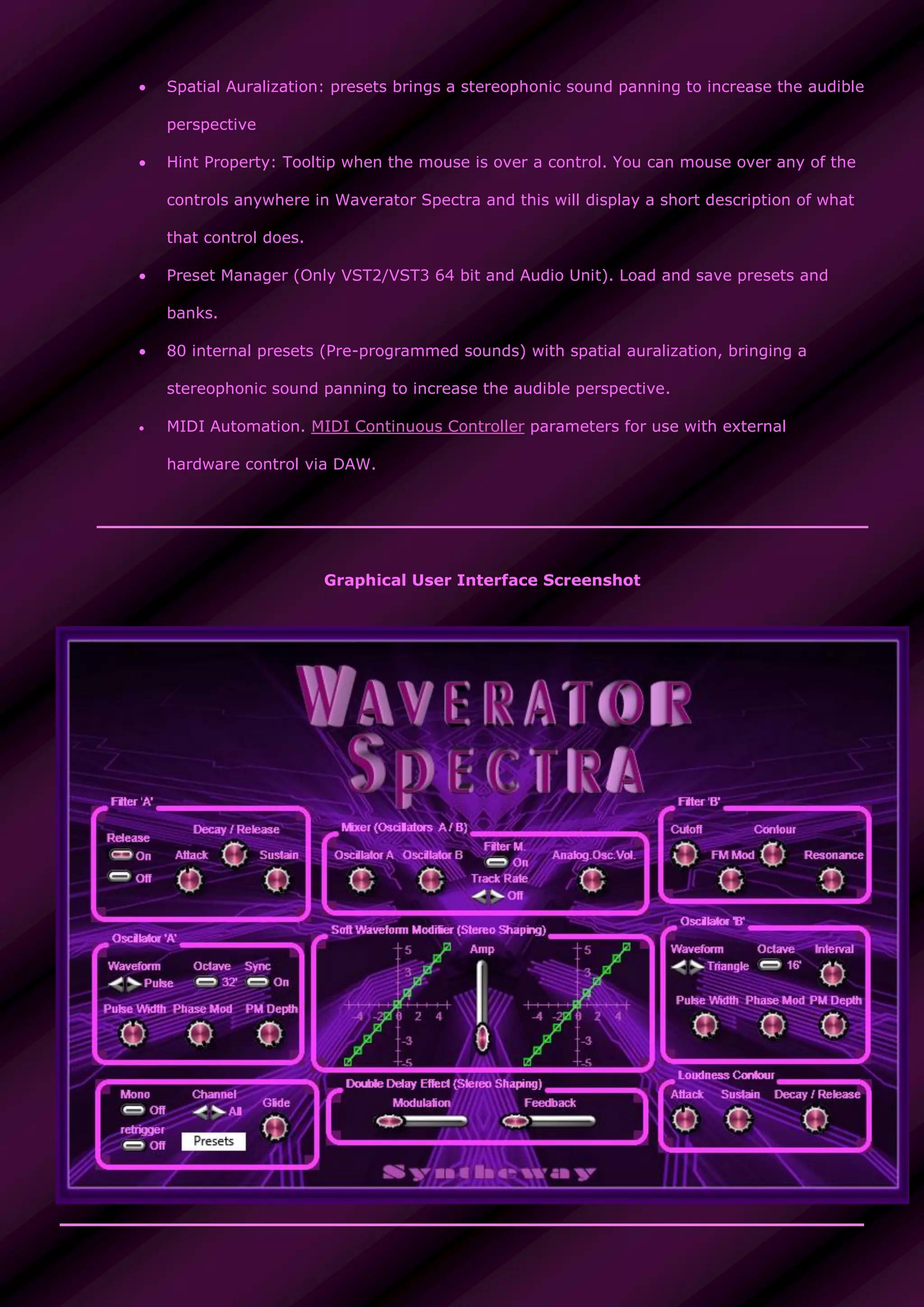  Spatial Auralization: presets brings a stereophonic sound panning to increase the audible
perspective
 Hint Property: Tooltip when the mouse is over a control. You can mouse over any of the
controls anywhere in Waverator Spectra and this will display a short description of what
that control does.
 Preset Manager (Only VST2/VST3 64 bit and Audio Unit). Load and save presets and
banks.
 80 internal presets (Pre-programmed sounds) with spatial auralization, bringing a
stereophonic sound panning to increase the audible perspective.
 MIDI Automation. MIDI Continuous Controller parameters for use with external
hardware control via DAW.
Graphical User Interface Screenshot
 