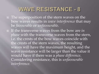  The superposition of the stern waves on the
bow waves results in wave interference that may
be favourable or unfavourable.
 If the transverse waves from the bow are in
phase with the transverse waves from the stern,
i.e. the crests of the bow waves coincide with
the crests of the stern waves, the resulting
waves will have the maximum height, and the
wave resistance will be larger than the value it
would have if there was a phase difference.
Considering resistance, this is unfavourable
interference.
 