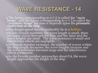  The hump corresponding to n = 1 is called the “main
hump”, and the hump corresponding to n = 2 is called the
“prismatic hump” because it depends upon the prismatic
coefficient of the ship.
The design speed should preferably lie in a hollow.
At low Froude numbers, the wave length is small, there
are many waves between the bow and the stern and the
wave heights are small. The wave resistance is small and
interference effects are negligible.
As Froude number increases, the number of waves within
the ship length decreases, the wave heights increase and
the wave resistance becomes large and the interference
effects prominent.
As the Froude number approaches about 0.4, the wave
length approaches the length of the ship.
 