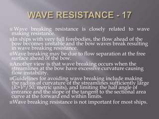  Wave breaking resistance is closely related to wave
making resistance.
In ships with very full forebodies, the flow ahead of the
bow becomes unstable and the bow waves break resulting
in wave breaking resistance.
Wave breaking may be due to flow separation at the free
surface ahead of the bow.
Another view is that wave breaking occurs when the
streamlines at the bow have excessive curvature causing
flow instability.
Guidelines for avoiding wave breaking include making
the radius of curvature of the streamlines sufficiently large
(R>V2
/50, metric units), and limiting the half angle of
entrance and the slope of the tangent to the sectional area
curve at the forward end within limits.
Wave breaking resistance is not important for most ships.
 