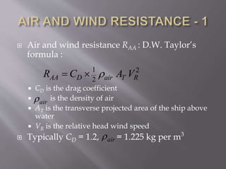  Air and wind resistance RAA : D.W. Taylor’s
formula :
 CD is the drag coefficient
 is the density of air
 AT is the transverse projected area of the ship above
water
 VR is the relative head wind speed
 Typically CD = 1.2, = 1.225 kg per m3
1 2
2AA D air T RR C A V 
air
air
 