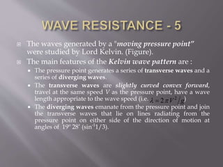  The waves generated by a "moving pressure point”
were studied by Lord Kelvin. (Figure).
 The main features of the Kelvin wave pattern are :
 The pressure point generates a series of transverse waves and a
series of diverging waves.
 The transverse waves are slightly curved convex forward,
travel at the same speed V as the pressure point, have a wave
length appropriate to the wave speed (i.e. )
 The diverging waves emanate from the pressure point and join
the transverse waves that lie on lines radiating from the
pressure point on either side of the direction of motion at
angles of 19o
28’ (sin-1
1/3).
2
2 V g 
 