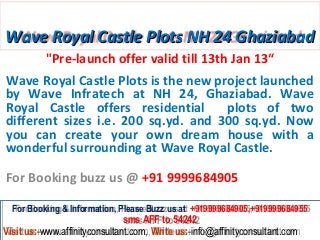 Wave Royal Castle Plots NH 24 Ghaziabad
          "Pre-launch offer valid till 13th Jan 13“
Wave Royal Castle Plots is the new project launched
by Wave Infratech at NH 24, Ghaziabad. Wave
Royal Castle offers residential      plots of two
different sizes i.e. 200 sq.yd. and 300 sq.yd. Now
you can create your own dream house with a
wonderful surrounding at Wave Royal Castle.

For Booking buzz us @ +91 9999684905

  For Booking & Information, Please Buzz us at +919999684905,+919999684955
   For Booking & Information, Please Buzz us at +919999684905,+919999684955
                               sms AFF to 54242
                                sms AFF to 54242
Visit us:-www.affinityconsultant.com, Write us:-info@affinityconsultant.com
Visit us:-www.affinityconsultant.com, Write us:-info@affinityconsultant.com
 